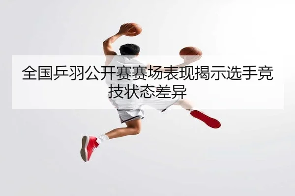 全国乒羽公开赛赛场表现揭示选手竞技状态差异